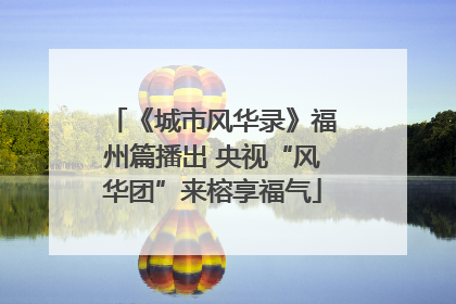 《城市风华录》福州篇播出 央视“风华团”来榕享福气