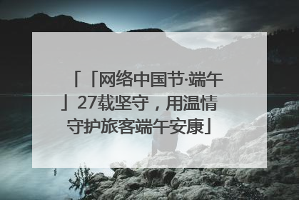 「网络中国节·端午」27载坚守，用温情守护旅客端午安康