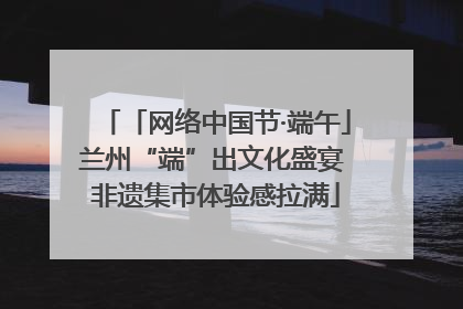 「网络中国节·端午」兰州“端”出文化盛宴 非遗集市体验感拉满