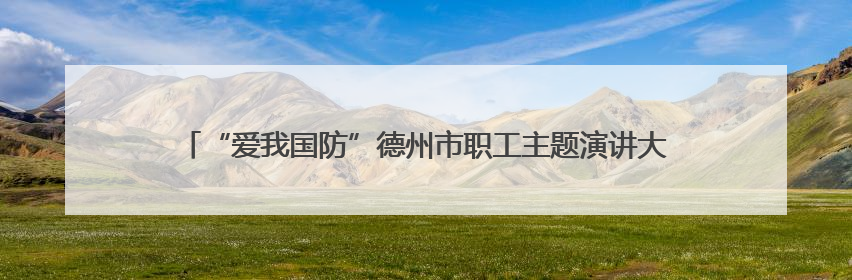“爱我国防”德州市职工主题演讲大赛决赛举办 25名选手脱颖而出