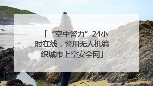 “空中警力”24小时在线，警用无人机编织城市上空安全网