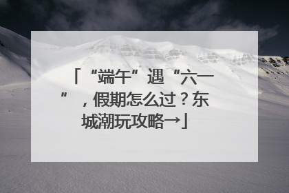 “端午”遇“六一”，假期怎么过？东城潮玩攻略→