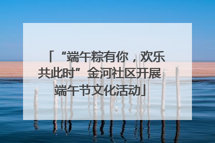 “端午粽有你，欢乐共此时”金河社区开展端午节文化活动