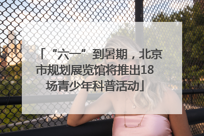 “六一”到暑期，北京市规划展览馆将推出18场青少年科普活动