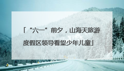“六一”前夕，山海天旅游度假区领导看望少年儿童