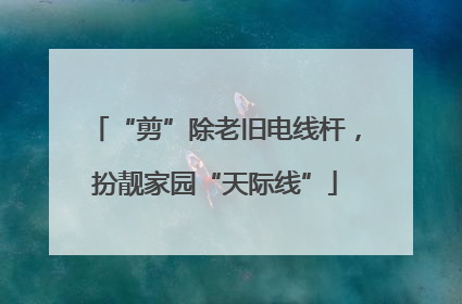 “剪”除老旧电线杆，扮靓家园“天际线”