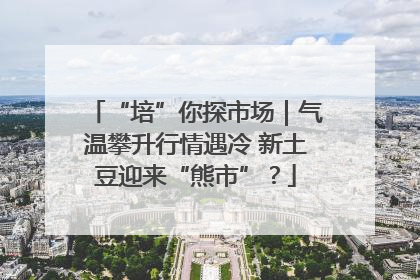 “培”你探市场｜气温攀升行情遇冷 新土豆迎来“熊市”？