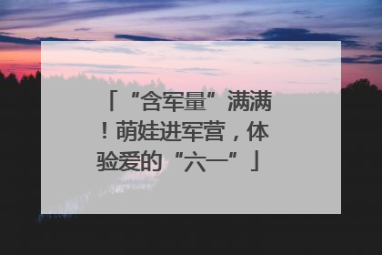 “含军量”满满！萌娃进军营，体验爱的“六一”