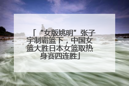 “女版姚明”张子宇制霸篮下，中国女篮大胜日本女篮取热身赛四连胜