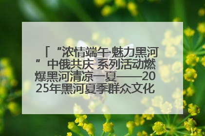 “浓情端午·魅力黑河”中俄共庆 系列活动燃爆黑河清凉一夏——2025年黑河夏季群众文化活动启幕 多元文化赋能边境文旅新高地
