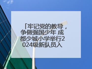 牢记党的教导，争做强国少年 成都少城小学举行2024级新队员入队仪式