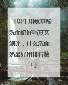 男生用氨基酸洗面奶好吗真实测评，什么洗面奶最好用排行第一！