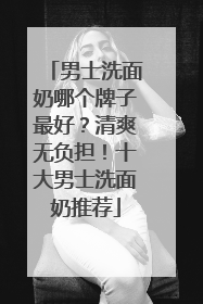 男士洗面奶哪个牌子最好？清爽无负担！十大男士洗面奶推荐