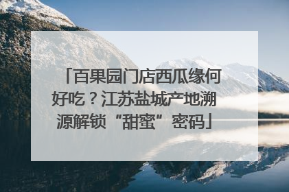 百果园门店西瓜缘何好吃？江苏盐城产地溯源解锁“甜蜜”密码