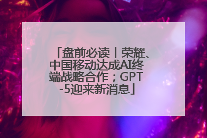 盘前必读丨荣耀、中国移动达成AI终端战略合作；GPT-5迎来新消息