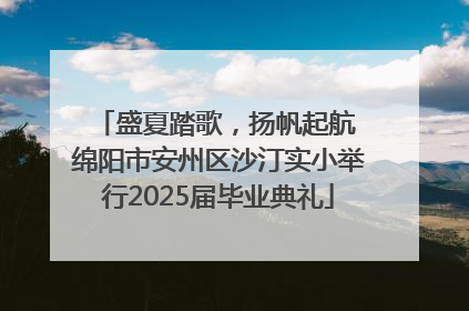 盛夏踏歌，扬帆起航 绵阳市安州区沙汀实小举行2025届毕业典礼