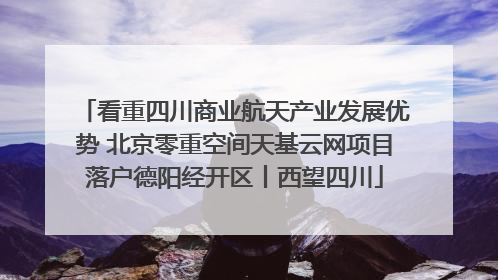 看重四川商业航天产业发展优势 北京零重空间天基云网项目落户德阳经开区丨西望四川