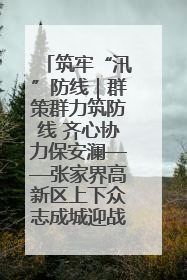 筑牢“汛”防线｜群策群力筑防线 齐心协力保安澜——张家界高新区上下众志成城迎战汛情
