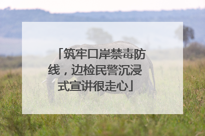 筑牢口岸禁毒防线，边检民警沉浸式宣讲很走心
