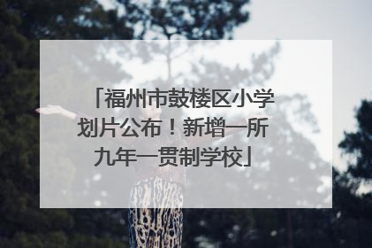福州市鼓楼区小学划片公布！新增一所九年一贯制学校