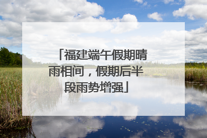 福建端午假期晴雨相间，假期后半段雨势增强
