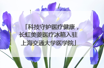 科技守护医疗健康，长虹美菱医疗冰箱入驻上海交通大学医学院