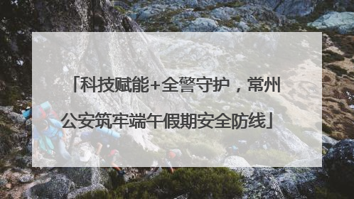 科技赋能+全警守护，常州公安筑牢端午假期安全防线