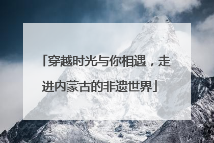 穿越时光与你相遇，走进内蒙古的非遗世界