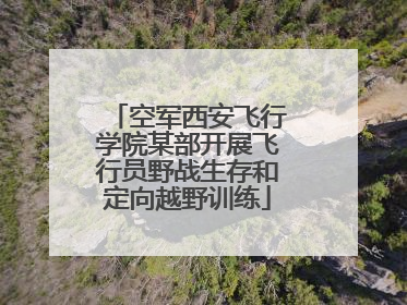 空军西安飞行学院某部开展飞行员野战生存和定向越野训练