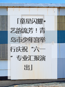 童星闪耀•艺韵流芳！青岛市少年宫举行庆祝“六一”专业汇报演出