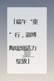 端午“童”行，淄博陶琉馆活力绽放