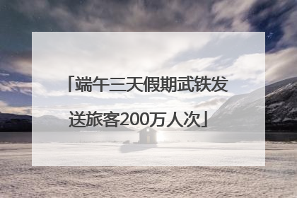 端午三天假期武铁发送旅客200万人次