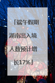 端午假期湖南出入境人数预计增长17%