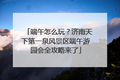 端午怎么玩？济南天下第一泉风景区端午游园会全攻略来了