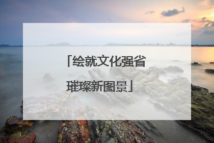 绘就文化强省璀璨新图景