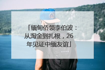 缅甸侨领李伯波：从淘金到扎根，26年见证中缅友谊