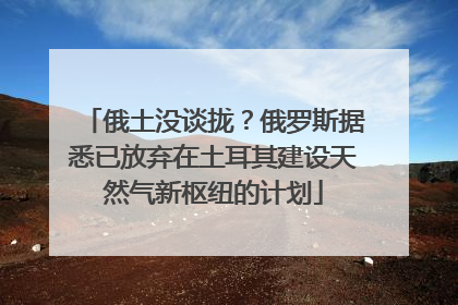 俄土没谈拢？俄罗斯据悉已放弃在土耳其建设天然气新枢纽的计划