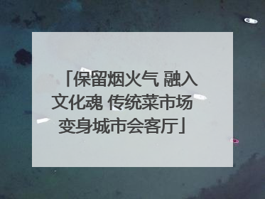 保留烟火气 融入文化魂 传统菜市场变身城市会客厅