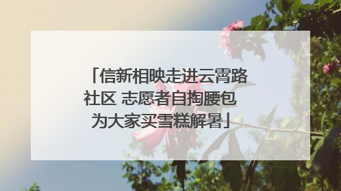 信新相映走进云霄路社区 志愿者自掏腰包为大家买雪糕解暑