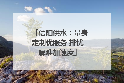 信阳供水：量身定制优服务 排忧解难加速度