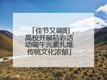 佳节又端阳，高校开展精彩活动端午元素扎堆传统文化浓郁