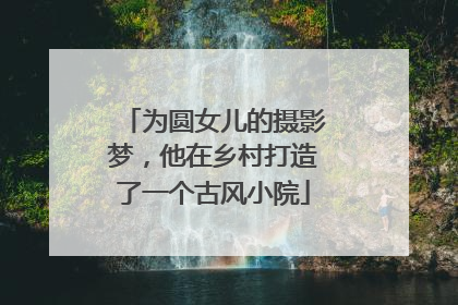 为圆女儿的摄影梦，他在乡村打造了一个古风小院