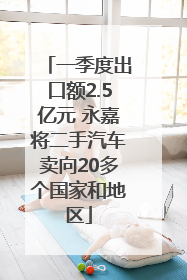 一季度出口额2.5亿元 永嘉将二手汽车卖向20多个国家和地区