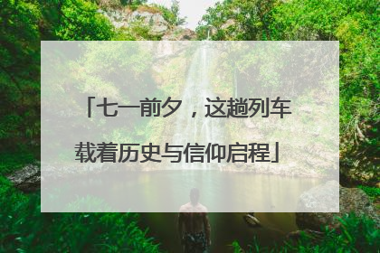 七一前夕，这趟列车载着历史与信仰启程