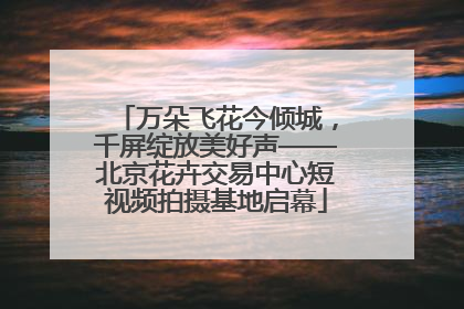 万朵飞花今倾城，千屏绽放美好声——北京花卉交易中心短视频拍摄基地启幕