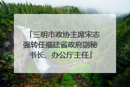 三明市政协主席宋志强转任福建省政府副秘书长、办公厅主任