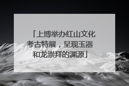 上博举办红山文化考古特展，呈现玉器和龙崇拜的渊源