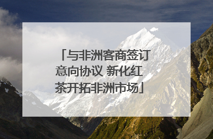 与非洲客商签订意向协议 新化红茶开拓非洲市场