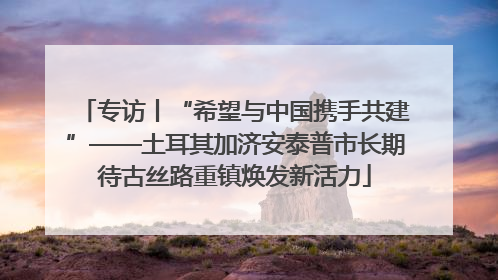 专访丨“希望与中国携手共建”——土耳其加济安泰普市长期待古丝路重镇焕发新活力
