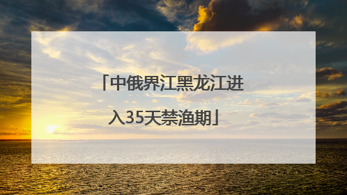 中俄界江黑龙江进入35天禁渔期